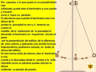 Por  supuesto, si lo que quiere es un procedimiento mas  sofisticado, puede atar el barómetro a una cuerda y moverlo como si  fuera un  péndulo. Si calculamos que cuando el barómetro esta a la altura de la  azotea la  gravedad es cero y si  tenemos en cuenta la medida  de la  aceleración de  la gravedad al descender el barómetro en  trayectoria  circular al pasar  por la perpendicular del edificio, de la diferencia de  estos valores, y aplicando una sencilla formula trigonométrica, podríamos calcular, sin  duda, la altura del edificio. En este mismo estilo de sistema, atas el  barómetro a una cuerda y lo descuelgas desde la  azotea a la  calle. Usándolo como un péndulo puedes calcular la altura  midiendo  su periodo de presión.
