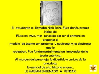 El  estudiante se  llamaba NielsBohr, físico danés, premio Nobel de Física en  1922, mas  conocido por ser el primero en  proponer el modelo  de átomo con protones  y neutrones y los electrones que lo rodeaban. Fue fundamentalmente un  innovador de la teoría cuántica. Al margen del personaje, lo divertido y curioso de la  anécdota, lo esencial de esta historia es que… LE HABÍAN ENSEÑADO  A  PENSAR.