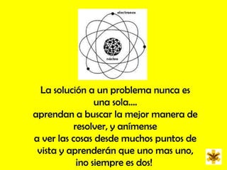 La solución a un problema nunca es una sola....aprendan a buscar la mejor manera de resolver, y anímense a ver las cosas desde muchos puntos de vista y aprenderán que uno mas uno, ¡no siempre es dos! 