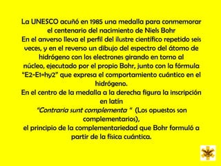 La UNESCO acuñó en 1985 una medalla para conmemorar el centenario del nacimiento de NielsBohrEn el anverso lleva el perfil del ilustre científico repetido seis veces, y en el reverso un dibujo del espectro del átomo de hidrógeno con los electrones girando en torno al núcleo, ejecutado por el propio Bohr, junto con la fórmula “E2-E1=hy2” que expresa el comportamiento cuántico en el hidrógeno. En el centro de la medalla a la derecha figura la inscripción en latín “Contraria sunt complementa “  (Los opuestos son complementarios), el principio de la complementariedad que Bohr formuló a partir de la física cuántica.