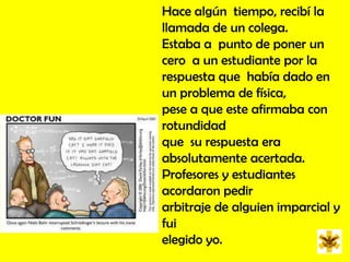 Hace algún  tiempo, recibí la llamada de un colega. Estaba a  punto de poner un cero  a un estudiante por la respuesta que  había dado en  un problema de física, pese a que este afirmaba con rotundidad que  su respuesta era absolutamente acertada. Profesores y estudiantes acordaron pedir arbitraje de alguien imparcial y fui elegido yo.