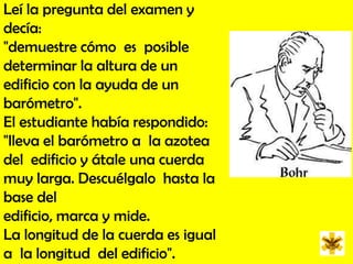Leí la pregunta del examen y decía: "demuestre cómo  es  posible determinar la altura de un edificio con la ayuda de un  barómetro". El estudiante había respondido: "lleva el barómetro a  la azotea del  edificio y átale una cuerda muy larga. Descuélgalo  hasta la  base del edificio, marca y mide. La longitud de la cuerda es igual a  la longitud  del edificio". 