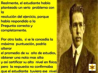 Realmente, el estudiante había  planteado un serio  problema con la resolución del ejercicio, porque había respondido a la  Pregunta correcta y completamente. Por otro lado,  si se le concedía la máxima  puntuación, podría alterar el promedio de su  año de estudios,  obtener una nota mas alta y así certificar su alto  nivel en física; pero  la respuesta no confirmaba que el estudiante  tuviera ese  nivel. 