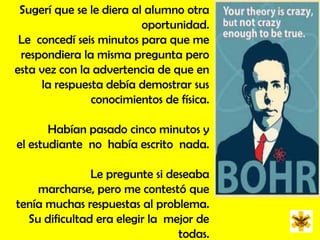 Sugerí que se le diera al alumno otra oportunidad.  Le  concedí seis minutos para que me respondiera la misma pregunta pero esta vez con la advertencia de que en la respuesta debía demostrar sus conocimientos de física. Habían pasado cinco minutos y el estudiante  no  había escrito  nada.  Le pregunte si deseaba marcharse, pero me contestó que tenía muchas respuestas al problema. Su dificultad era elegir la  mejor de  todas.