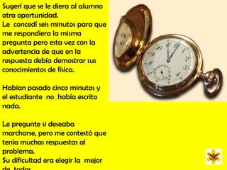 Sugerí que se le diera al alumno otra oportunidad.  Le  concedí seis minutos para que me respondiera la misma pregunta pero esta vez con la advertencia de que en la respuesta debía demostrar sus conocimientos de física. Habían pasado cinco minutos y el estudiante  no  había escrito  nada.  Le pregunte si deseaba marcharse, pero me contestó que tenía muchas respuestas al problema. Su dificultad era elegir la  mejor de  todas.