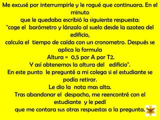 Me excusé por interrumpirle y le rogué que continuara. En el  minuto que le quedaba escribió la siguiente respuesta: "coge el  barómetro y lánzalo al suelo desde la azotea del  edificio, calcula el  tiempo de caída con un cronometro. Después se  aplica la formula Altura =  0,5 por A por T2. Y así obtenemos la altura del   edificio". En este punto  le pregunté a mi colega si el estudiante se podía retirar. Le dio la  nota mas alta. Tras abandonar el  despacho, me reencontré con el estudiante  y le pedí que me contara sus otras respuestas a la pregunta.