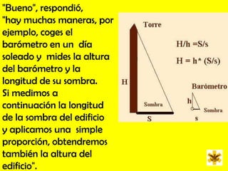 "Bueno", respondió,  "hay muchas maneras, por ejemplo, coges el  barómetro en un  día soleado y  mides la altura del barómetro y la longitud de su sombra.  Si medimos a  continuación la longitud de la sombra del edificio y aplicamos una  simple proporción, obtendremos también la altura del edificio".