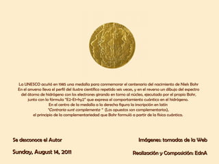 La UNESCO acuñó en 1985 una medalla para conmemorar el centenario del nacimiento de Niels Bohr En el anverso lleva el perfil del ilustre científico repetido seis veces, y en el reverso un dibujo del espectro del átomo de hidrógeno con los electrones girando en torno al núcleo, ejecutado por el propio Bohr, junto con la fórmula “E2-E1=hy2” que expresa el comportamiento cuántico en el hidrógeno.  En el centro de la medalla a la derecha figura la inscripción en latín  “ Contraria sunt complementa “  (Los opuestos son complementarios),  el principio de la complementariedad que Bohr formuló a partir de la física cuántica.   Se desconoce el Autor Imágenes: tomadas de la Web Realización y Composición: EdnA Sunday, August 14, 2011 