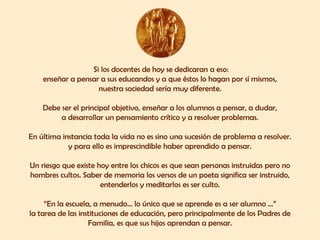 Si los docentes de hoy se dedicaran a eso:
    enseñar a pensar a sus educandos y a que éstos lo hagan por sí mismos,
                    nuestra sociedad sería muy diferente.

    Debe ser el principal objetivo, enseñar a los alumnos a pensar, a dudar,
         a desarrollar un pensamiento crítico y a resolver problemas.

En última instancia toda la vida no es sino una sucesión de problema a resolver.
            y para ello es imprescindible haber aprendido a pensar.

Un riesgo que existe hoy entre los chicos es que sean personas instruidas pero no
hombres cultos. Saber de memoria los versos de un poeta significa ser instruido,
                      entenderlos y meditarlos es ser culto.

     “En la escuela, a menudo... lo único que se aprende es a ser alumno ...”
la tarea de las instituciones de educación, pero principalmente de los Padres de
                   Familia, es que sus hijos aprendan a pensar.
 