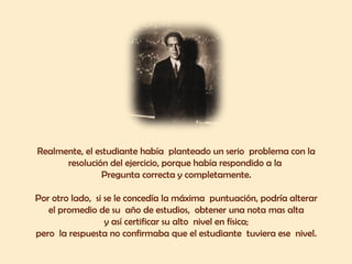 Realmente, el estudiante había planteado un serio problema con la
      resolución del ejercicio, porque había respondido a la
                Pregunta correcta y completamente.

Por otro lado, si se le concedía la máxima puntuación, podría alterar
   el promedio de su año de estudios, obtener una nota mas alta
                  y así certificar su alto nivel en física;
pero la respuesta no confirmaba que el estudiante tuviera ese nivel.
 