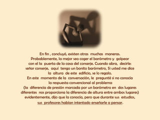 En fin , concluyó, existen otras muchas maneras.
Probablemente, la mejor sea coger el barómetro y golpear
con el la puerta de la casa del conserje. Cuando abra, decirle:
señor conserje, aquí tengo un bonito barómetro, Si usted me dice
la altura de este edificio, se lo regalo.
En este momento de la conversación, le pregunté si no conocía
la respuesta convencional al problema
(la diferencia de presión marcada por un barómetro en dos lugares
diferentes nos proporciona la diferencia de altura entre ambos lugares)
evidentemente, dijo que la conocía, pero que durante sus estudios,
sus profesores habían intentado enseñarle a pensar.
 
