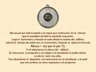 Me excusé por interrumpirle y le rogué que continuara. En el minuto
que le quedaba escribió la siguiente respuesta:
"coge el barómetro y lánzalo al suelo desde la azotea del edificio,
calcula el tiempo de caída con un cronometro. Después se aplica la formula
Altura = 0,5 por A por T2.
Y así obtenemos la altura del edificio".
En este punto le pregunté a mi colega si el estudiante se podía retirar.
Le dio la nota mas alta.
Tras abandonar el despacho, me reencontré con el estudiante y le pedí
que me contara sus otras respuestas a la pregunta.
 