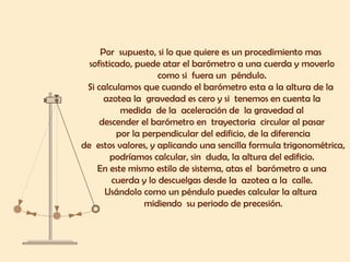 Por supuesto, si lo que quiere es un procedimiento mas
sofisticado, puede atar el barómetro a una cuerda y moverlo
como si fuera un péndulo.
Si calculamos que cuando el barómetro esta a la altura de la
azotea la gravedad es cero y si tenemos en cuenta la
medida de la aceleración de la gravedad al
descender el barómetro en trayectoria circular al pasar
por la perpendicular del edificio, de la diferencia
de estos valores, y aplicando una sencilla formula trigonométrica,
podríamos calcular, sin duda, la altura del edificio.
En este mismo estilo de sistema, atas el barómetro a una
cuerda y lo descuelgas desde la azotea a la calle.
Usándolo como un péndulo puedes calcular la altura
midiendo su periodo de precesión.
 