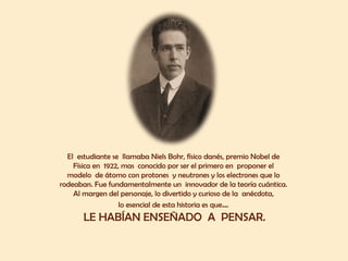 El estudiante se llamaba Niels Bohr, físico danés, premio Nobel de
Física en 1922, mas conocido por ser el primero en proponer el
modelo de átomo con protones y neutrones y los electrones que lo
rodeaban. Fue fundamentalmente un innovador de la teoría cuántica.
Al margen del personaje, lo divertido y curioso de la anécdota,
lo esencial de esta historia es que…
LE HABÍAN ENSEÑADO A PENSAR.
 