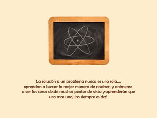 La solución a un problema nunca es una sola....
aprendan a buscar la mejor manera de resolver, y anímense
a ver las cosas desde muchos puntos de vista y aprenderán que
uno mas uno, ¡no siempre es dos! 
 