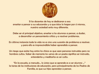 Si los docentes de hoy se dedicaran a eso:
enseñar a pensar a sus educandos y a que éstos lo hagan por sí mismos,
nuestra sociedad sería muy diferente.
Debe ser el principal objetivo, enseñar a los alumnos a pensar, a dudar,
a desarrollar un pensamiento crítico y a resolver problemas.
En última instancia toda la vida no es sino una sucesión de problema a resolver.
y para ello es imprescindible haber aprendido a pensar.
Un riesgo que existe hoy entre los chicos es que sean personas instruidas pero no
hombres cultos. Saber de memoria los versos de un poeta significa ser instruido,
entenderlos y meditarlos es ser culto.
“En la escuela, a menudo... lo único que se aprende es a ser alumno ...”
la tarea de las instituciones de educación, pero principalmente de los Padres de
Familia, es que sus hijos aprendan a pensar.
 