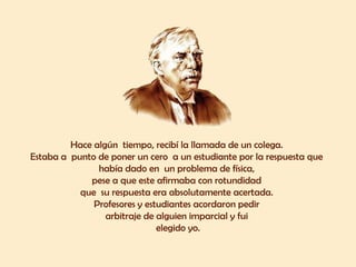 Hace algún tiempo, recibí la llamada de un colega.
Estaba a punto de poner un cero a un estudiante por la respuesta que
había dado en un problema de física,
pese a que este afirmaba con rotundidad
que su respuesta era absolutamente acertada.
Profesores y estudiantes acordaron pedir
arbitraje de alguien imparcial y fui
elegido yo.
 