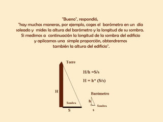 "Bueno", respondió,
"hay muchas maneras, por ejemplo, coges el barómetro en un día
soleado y mides la altura del barómetro y la longitud de su sombra.
Si medimos a continuación la longitud de la sombra del edificio
y aplicamos una simple proporción, obtendremos
también la altura del edificio".
 