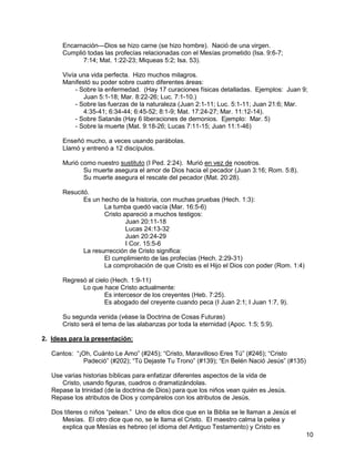 10
Encarnación—Dios se hizo carne (se hizo hombre). Nació de una virgen.
Cumplió todas las profecías relacionadas con el Mesías prometido (Isa. 9:6-7;
7:14; Mat. 1:22-23; Miqueas 5:2; Isa. 53).
Vivía una vida perfecta. Hizo muchos milagros.
Manifestó su poder sobre cuatro diferentes áreas:
- Sobre la enfermedad. (Hay 17 curaciones físicas detalladas. Ejemplos: Juan 9;
Juan 5:1-18; Mar. 8:22-26; Luc. 7:1-10.)
- Sobre las fuerzas de la naturaleza (Juan 2:1-11; Luc. 5:1-11; Juan 21:6; Mar.
4:35-41; 6:34-44; 6:45-52; 8:1-9; Mat. 17:24-27; Mar. 11:12-14).
- Sobre Satanás (Hay 6 liberaciones de demonios. Ejemplo: Mar. 5)
- Sobre la muerte (Mat. 9:18-26; Lucas 7:11-15; Juan 11:1-46)
Enseñó mucho, a veces usando parábolas.
Llamó y entrenó a 12 discípulos.
Murió como nuestro sustituto (I Ped. 2:24). Murió en vez de nosotros.
Su muerte asegura el amor de Dios hacia el pecador (Juan 3:16; Rom. 5:8).
Su muerte asegura el rescate del pecador (Mat. 20:28).
Resucitó.
Es un hecho de la historia, con muchas pruebas (Hech. 1:3):
La tumba quedó vacía (Mar. 16:5-6)
Cristo apareció a muchos testigos:
Juan 20:11-18
Lucas 24:13-32
Juan 20:24-29
I Cor. 15:5-6
La resurrección de Cristo significa:
El cumplimiento de las profecías (Hech. 2:29-31)
La comprobación de que Cristo es el Hijo el Dios con poder (Rom. 1:4)
Regresó al cielo (Hech. 1:9-11)
Lo que hace Cristo actualmente:
Es intercesor de los creyentes (Heb. 7:25).
Es abogado del creyente cuando peca (I Juan 2:1; I Juan 1:7, 9).
Su segunda venida (véase la Doctrina de Cosas Futuras)
Cristo será el tema de las alabanzas por toda la eternidad (Apoc. 1:5; 5:9).
2. Ideas para la presentación:
Cantos: “¡Oh, Cuánto Le Amo” (#245); “Cristo, Maravilloso Eres Tú” (#246); “Cristo
Padeció” (#202); “Tú Dejaste Tu Trono” (#139); “En Belén Nació Jesús” (#135)
Use varias historias bíblicas para enfatizar diferentes aspectos de la vida de
Cristo, usando figuras, cuadros o dramatizándolas.
Repase la trinidad (de la doctrina de Dios) para que los niños vean quién es Jesús.
Repase los atributos de Dios y compárelos con los atributos de Jesús.
Dos títeres o niños “pelean.” Uno de ellos dice que en la Biblia se le llaman a Jesús el
Mesías. El otro dice que no, se le llama el Cristo. El maestro calma la pelea y
explica que Mesías es hebreo (el idioma del Antiguo Testamento) y Cristo es
 