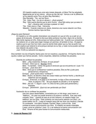16
(El maestro explica que unos seis meses después, el títere Tito fue adoptado
legalmente por el rey mismo. ¡Ahora es hijo del rey! Vamos a ver la diferencia
en la relación entre Tito y el gran Rey Reinaldo.)
Rey Reinaldo: Tito, ven por favor.
Tito: Hola, Papi. (Le da un abrazo.) ¿Qué quieres?
Rey: Sólo quería decirte que te amo mucho. ¡Que feliz estoy que ya seas mi
hijo! ¿Quieres salir conmigo a pasear un rato?
Tito: Claro que sí, Papi. Vámonos.
Maestro: Cuando creemos en Jesús, tenemos una nueva relación con Dios.
Somos hechos hijos de Dios.
¡Seguros para Siempre!
El maestro y un niño pueden dramatizar una situación en que el niño va a salir en un
paseo de la escuela. El papá le dice que debe portarse muy bien, digno de su familia.
Más tarde regresa el niño, triste porque se había portado mal. Cuando sus compañeros
se metieron en un solar para bajar mangos sin permiso, él también lo hizo. El papá le
explica que lo que hizo fue malo y que se siente triste saber que su hijo se portó mal,
pero explica que todavía lo ama porque siempre es su hijo, y nada nunca puede cambiar
esa relación de padre e hijo.
Juan 10:28 (La salvación es segura.)
Dios también nos da el Espíritu Santo para vivir en nosotros y ayudarnos. El Espíritu Santo nos
ayuda a saber que hemos pecado. Como creyentes, debemos confesar los pecados.
Dramita de confesar los pecados:
Beto: ¿Hay ocasiones, Enrique, en que pecas?
Enrique: Claro que sí. Muchas veces.
Beto: Yo también. Cómo me gusta el versículo que se encuentra en I Juan 1:9.
Enrique: ¿Qué dice ahí?
Beto: Dice que si confesamos nuestros pecados, Dios es fiel y justo para
perdonarnos y limpiarnos.
Enrique: ¿Qué quiere decir “confesar”?
Beto: Bueno, es decirle a Dios las cosas malas que hemos hecho, y decirle que
sabemos que es pecado.
Enrique: Entonces, si le pego a mi hermanito, le digo a Dios sinceramente:
“Dios, le pegué a Tito. Sé que pegarle es pecado y no te agrada.”
Beto: ¡Así es! Y, según I Juan 1:9, Dios es fiel y justo para perdonarte y
limpiarte.
Enrique: ¡Ahhhhhhh! ¡Qué rico ser perdonado por Dios!
Ilustración de no confesar los pecados:
Use dos vasos desechables, conectados por un hilo largo, para hacer un
“teléfono.” Un vaso se puede amarrar a la pizarra o ventana. Ese vaso está
rotulado “Dios.” Usando el vaso en el otro extremo, el maestro habla “por
teléfono” así con Dios. Está contento con esa buena relación con Dios, y le
gusta hablar con Él. Luego el maestro peca (tal vez dice una mentira) y decide
no confesarla. Una tijera rotulada “Pecado” llega y corta el hilo. Está
cortada la buena comunicación con Dios. El maestro se siente miserable.
Luego, pone en práctica I Juan 1:9, y se restaura la buena comunicación con
Dios. Amarre el hilo para ilustrar la comunicación restaurada.
3. Juego de Repaso X-O
 