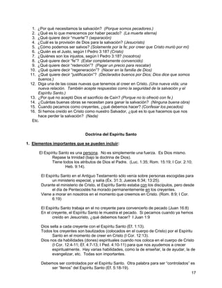 17
1. ¿Por qué necesitamos la salvación? (Porque somos pecadores.)
2. ¿Qué es lo que merecemos por haber pecado? (La muerte eterna)
3. ¿Qué quiere decir “muerte”? (separación)
4. ¿Cuál es la provisión de Dios para la salvación? (Jesucristo)
5. ¿Cómo podemos ser salvos? (Solamente por la fe; por creer que Cristo murió por mí)
6. ¿Quién es el Justo, según I Pedro 3:18? (Cristo)
7. ¿Quiénes son los injustos, según I Pedro 3:18? (nosotros)
8. ¿Qué quiere decir “fe”? (Estar completamente convencido)
9. ¿Qué quiere decir “redención”? (Pagar un precio para rescatar)
10. ¿Qué quiere decir “regeneración”? (Nacer en la familia de Dios)
11. ¿Qué quiere decir “justificación”? (Declarados buenos por Dios; Dios dice que somos
buenos.)
12. Diga una de las cosas nuevas que tenemos al creer en Cristo. (Una nueva vida; una
nueva relación. También acepte respuestas como la seguridad de la salvación y el
Espíritu Santo.)
13. ¿Por qué no aceptó Dios el sacrificio de Caín? (Porque no lo ofreció con fe.)
14. ¿Cuántas buenas obras se necesitan para ganar la salvación? (Ninguna buena obra)
15. Cuando pecamos como creyentes, ¿qué debemos hacer? (Confesar los pecados)
16. Si hemos creído en Cristo como nuestro Salvador, ¿qué es lo que hacemos que nos
hace perder la salvación? (Nada)
Etc.
Doctrina del Espíritu Santo
1. Elementos importantes que se pueden incluir:
El Espíritu Santo es una persona. No es simplemente una fuerza. Es Dios mismo.
Repase la trinidad (bajo la doctrina de Dios).
Tiene todos los atributos de Dios el Padre. (Luc. 1:35; Rom. 15:19; I Cor. 2:10;
Heb. 9:14).
El Espíritu Santo en el Antiguo Testamento sólo venía sobre personas escogidas para
un ministerio especial, y salía (Éx. 31:3; Jueces 6:34; 13:25).
Durante el ministerio de Cristo, el Espíritu Santo estaba con los discípulos, pero desde
el día de Pentecostés ha morado permanentemente en los creyentes.
Viene a morar en nosotros en el momento que creemos en Cristo. (Rom. 8:9; I Cor.
6:19)
El Espíritu Santo trabaja en el no creyente para convencerlo de pecado (Juan 16:8)
En el creyente, el Espíritu Santo le muestra el pecado. Si pecamos cuando ya hemos
creído en Jesucristo, ¿qué debemos hacer? I Juan 1:9
Dios sella a cada creyente con el Espíritu Santo (Ef. 1:13).
Todos los creyentes son bautizados (colocados en el cuerpo de Cristo) por el Espíritu
Santo en el momento de creer en Cristo (I Cor. 12:13).
Dios nos da habilidades (dones) espirituales cuando nos coloca en el cuerpo de Cristo
(I Cor. 12:4-11; Ef. 4:7-13; I Ped. 4:10-11) para que nos ayudemos a crecer
espiritualmente. Hay varias habilidades, como la de enseñar, la de ayudar, la de
evangelizar, etc. Todas son importantes.
Debemos ser controlados por el Espíritu Santo. Otra palabra para ser “controlados” es
ser “llenos” del Espíritu Santo (Ef. 5:18-19).
 