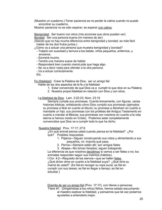 20
(Muestre un cuaderno.) Tener paciencia es no perder la calma cuando no puede
encontrar su cuaderno.
Mostrar paciencia no es sólo esperar; es esperar con calma.
Benignidad: Ser bueno con otros (mis acciones que otros pueden ver)
Bondad: Ser una persona buena (mi manera de ser)
(Siendo que no hay mucha diferencia entre benignidad y bondad, es más fácil
hablar de los dos frutos juntos.)
¿Cómo va a actuar una persona que muestra benignidad y bondad?
- Tratará con suavidad y ternura a los bebés, niños pequeños, enfermos, y
ancianos.
- Sonreirá mucho.
- Tendrá una manera suave de hablar.
- Responderá bien cuando mamá pide que haga algo.
- No va a decir nada para ofender a la otra persona.
- Va a actuar correctamente.
Etc.
Fe (fidelidad): Creer la Palabra de Dios; ser un amigo fiel
Hable de los dos aspectos de la fe y la fidelidad:
1. Estar convencido de que Dios va a cumplir lo que dice en su Palabra;
2. Nuestra propia fidelidad en relación con Dios y con otros.
La fidelidad de Dios: Lam. 3:22-23; Núm. 23:19
Siempre cumple sus promesas. Cuente brevemente, con figuras, varias
historias bíblicas, enfatizando cómo Dios cumplió sus promesas (ejemplos:
su promesa a Noé en cuanto al diluvio; su promesa a Abraham en cuanto a
mandarle un hijo; sus promesas con los profetas del Antiguo Testamento en
cuanto a mandar al Mesías; sus promesas con nosotros en cuanto a la vida
eterna si hemos creído en Cristo). Podemos estar completamente
convencidos que Dios va a cumplir todo lo que ha dicho.
Nuestra fidelidad: Prov. 17:17; 27:6
¿En qué animal piensa usted cuando piensa en la fidelidad? ¿Por
qué? Posibles respuestas:
1. Pájaros—Siguen construyendo sus nidos y alimentando a sus
pequeños, no importa qué pasa.
2. Perros—Siempre están allí; son amigos fieles
3. Abejas—No toman feriados; siguen trabajando
La diferencia es que nosotros decidimos si vamos a ser fieles o no; los
animales responden según sus instintos (hábitos).
I Cor. 4:2—Requisito de los siervos—que se hallen fieles.
¿Qué dirían otros en cuanto a la fidelidad suya? ¿Qué diría su
mamá de usted? (Es fiel en recoger su ropa sucia; es fiel en
cumplir con sus tareas; es fiel en llegar a tiempo; es fiel en
estudiar.)
Dramita de ser un amigo fiel (Prov. 17:17), con títeres o personas:
Títere #1: (Dirigiéndose a los niños) Niños, hemos estado escuchando
al maestro explicar la fidelidad, y pensamos que tal vez podamos
ayudarles a entenderlo mejor.
 