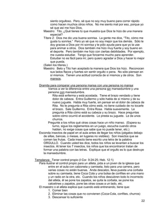 22
siento orgulloso. Pero, sé que no soy muy bueno para correr rápido
como hacen muchos otros niños. No me siento mal por eso, porque yo
sé que así me hizo Dios.
Maestro: Tito, ¿Qué tienes tú que muestra que Dios te hizo de una manera
especial?
Títere 2: Dios me dio una buena sonrisa. La gente me dice, “Tito, cómo me
gusta tu sonrisa.” Pero yo sé que no soy mejor que los demás. Sólo le
doy gracias a Dios por mi sonrisa y le pido ayuda para que yo la use
para animar a otros. Dios también me hizo muy fuerte y soy bueno en
el deporte. Pero también me hizo con ciertas debilidades. Por ejemplo,
me cuesta estudiar. Tengo que forzarme mucho para aprender.
Estudiar no es fácil para mí, pero quiero agradar a Dios y hacer lo mejor
que pueda.
(Salen los títeres.)
Maestro: Beto y Tito han aceptado la manera que Dios los hizo. Reconocen
sus lados flacos y fuertes sin sentir orgullo o pena. No sólo piensan en
sí mismos. Tienen una actitud correcta de sí mismos y de otros. Son
mansos.
Dramita para comparar una persona mansa con una persona no mansa:
Vamos a ver la diferencia entre una persona sin mansedumbre y una
persona con mansedumbre.
Rita está enferma y está acostada. Tiene el brazo vendado y tiene
dolor de cabeza. Entra Guillermo y sólo habla de sí mismo y de su
nuevo juguete. Habla muy fuerte, sin pensar en el dolor de cabeza de
Rita. No le pregunta a Rita cómo está, no tiene cuidado de no tocarle
el brazo. Sale Guillermo. Entra Rosa. Habla suavemente. Le
pregunta a Rita cómo está su cabeza y su brazo. Hace preguntas
sobre cómo ocurrió el accidente. Le presta su juguete. Le da unos
churros.
Pregunte a los niños qué otras cosas hace un niño manso. (Espera su
turno, sigue los reglamentos en un juego, escucha cuando otros
hablan, no exige cosas que sabe que no puede tener, etc.)
Esconda insectos de papel en el aula antes de llegar los niños (pégalos debajo
de sillas, bancas, o mesas, en lugares no visibles). Son insectos que se
comen las frutas. Cada insecto tiene escrito una letra de la palabra
ORGULLO. Cuando usted les dice, todos los niños se levantan a buscar los
insectos. Al tener los 7 insectos, los niños que los encontraron tratan de
formar una palabra con las letras. Explique que el orgullo es lo que destruye
la mansedumbre.
Templanza: Tener control propio (I Cor. 9:24-25; Heb. 12:1)
Para ilustrar el control propio para un atleta, pida a un joven de la iglesia que
entre en el aula con calzoneta y camiseta, listo para una carrera, pero
varias cosas no están buenas. Anda descalzo, lleva puesta una corbata
sobre su camiseta, tiene Coca Cola y una bolsa de confites en una mano
y un radio en la otra, etc. Cuando los niños descubren todo lo incorrecto
del atleta, él se pone los zapatos, se quita la corbata, se pone los
calcetines y zapatos, pone las otras cosas a un lado, etc.
El maestro o el atleta explica que cuando está entrenando, tiene que:
1. Comer bien
2. Eliminar las cosas que no convienen (Coca-Cola, confites, churros)
3. Descansar lo suficiente
 
