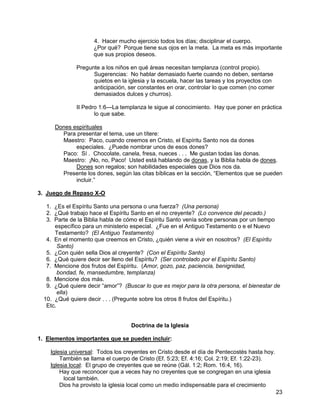 23
4. Hacer mucho ejercicio todos los días; disciplinar el cuerpo.
¿Por qué? Porque tiene sus ojos en la meta. La meta es más importante
que sus propios deseos.
Pregunte a los niños en qué áreas necesitan templanza (control propio).
Sugerencias: No hablar demasiado fuerte cuando no deben, sentarse
quietos en la iglesia y la escuela, hacer las tareas y los proyectos con
anticipación, ser constantes en orar, controlar lo que comen (no comer
demasiados dulces y churros).
II Pedro 1:6—La templanza le sigue al conocimiento. Hay que poner en práctica
lo que sabe.
Dones espirituales
Para presentar el tema, use un títere:
Maestro: Paco, cuando creemos en Cristo, el Espíritu Santo nos da dones
especiales. ¿Puede nombrar unos de esos dones?
Paco: Sí . Chocolate, canela, fresa, nueces . . . Me gustan todas las donas.
Maestro: ¡No, no, Paco! Usted está hablando de donas, y la Biblia habla de dones.
Dones son regalos; son habilidades especiales que Dios nos da.
Presente los dones, según las citas bíblicas en la sección, “Elementos que se pueden
incluir.”
3. Juego de Repaso X-O
1. ¿Es el Espíritu Santo una persona o una fuerza? (Una persona)
2. ¿Qué trabajo hace el Espíritu Santo en el no creyente? (Lo convence del pecado.)
3. Parte de la Biblia habla de cómo el Espíritu Santo venía sobre personas por un tiempo
específico para un ministerio especial. ¿Fue en el Antiguo Testamento o e el Nuevo
Testamento? (El Antiguo Testamento)
4. En el momento que creemos en Cristo, ¿quién viene a vivir en nosotros? (El Espíritu
Santo)
5. ¿Con quién sella Dios al creyente? (Con el Espíritu Santo)
6. ¿Qué quiere decir ser lleno del Espíritu? (Ser controlado por el Espíritu Santo)
7. Mencione dos frutos del Espíritu. (Amor, gozo, paz, paciencia, benignidad,
bondad, fe, mansedumbre, templanza)
8. Mencione dos más.
9. ¿Qué quiere decir “amor”? (Buscar lo que es mejor para la otra persona, el bienestar de
ella)
10. ¿Qué quiere decir . . . (Pregunte sobre los otros 8 frutos del Espíritu.)
Etc.
Doctrina de la Iglesia
1. Elementos importantes que se pueden incluir:
Iglesia universal: Todos los creyentes en Cristo desde el día de Pentecostés hasta hoy.
También se llama el cuerpo de Cristo (Ef. 5:23; Ef. 4:16; Col. 2:19; Ef. 1:22-23).
Iglesia local: El grupo de creyentes que se reúne (Gál. 1:2; Rom. 16:4, 16).
Hay que reconocer que a veces hay no creyentes que se congregan en una iglesia
local también.
Dios ha provisto la iglesia local como un medio indispensable para el crecimiento
 