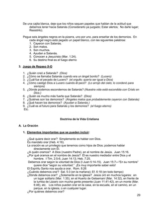 29
De una cajita blanca, deje que los niños saquen papeles que hablan de la actitud que
debemos tener hacia Satanás (Considerarlo ya juzgado; Estar alertos; No darle lugar;
Resistirlo).
Pegue seis ángeles negros en la pizarra, uno por uno, para enseñar de los demonios. En
cada ángel negro está pegado un papel blanco, con las siguientes palabras:
1. Cayeron con Satanás.
2. Son malos.
3. Son muchos.
4. Ayudan a Satanás.
5. Conocen a Jesucristo (Mar. 1:24).
6. Su destino final es el fuego eterno
3. Juego de Repaso X-O
1. ¿Quién creó a Satanás? (Dios)
2. ¿Cómo se llamaba Satanás cuando era un ángel bonito? (Lucero)
3. ¿Cuál fue el pecado de Lucero? (el orgullo; quería ser igual a Dios)
4. ¿Cómo castigó Dios a Lucero cuando él pecó? (Lo arrojó del cielo; lo condenó para
siempre)
5. ¿Dónde podemos escondernos de Satanás? (Nuestra vida está escondida con Cristo en
Dios.)
6. ¿Quién es mucho más fuerte que Satanás? (Dios)
7. ¿Quiénes son los demonios? (Ángeles malos que probablemente cayeron con Satanás)
8. ¿Qué hacen los demonios? (Ayudan a Satanás.)
9. ¿Cuál es el futuro para Satanás y los demonios? (el fuego eterno)
Etc.
Doctrina de la Vida Cristiana
A. La Oración
1. Elementos importantes que se pueden incluir:
¿Qué quiere decir orar? Simplemente es hablar con Dios.
Es mandato orar (Heb. 4:16).
La oración es un privilegio que tenemos como hijos de Dios; podemos hablar
directamente con Él.
¿A quién oramos? A Dios (nuestro Padre), en el nombre de Jesús. Juan 15:16.
¿Por qué oramos en el nombre de Jesús? Él es nuestro mediador entre Dios y el
hombre. I Tim. 2:5-6; Juan 14:13; Heb. 7:25.
Debemos orar según la voluntad de Dios (I Juan 5:14-15). Juan 15:7—“En su nombre”
quiere dice “según su voluntad.” ¡Es muy importante saber esto!
El Espíritu Santo nos ayuda a orar. Rom. 8:26
¿Cuándo debemos orar? Sal. 5:3 (en la mañana); Ef. 6:18 (en todo tiempo)
¿Dónde debemos orar? ¿Solamente en la iglesia? Jesús oró en muchos lugares: en
un lugar solitario (Mar. 1:35), en el Huerto de Getsemaní (Mar. 14:32), en frente de
la tumba de Lázaro con mucha gente presente (Juan 11:41-42), en un monte (Mar.
6:46), etc. Los niños pueden orar en la casa, en la escuela, en el camino, en un
parque, en la iglesia, o en cualquier lugar.
¿Por quiénes debemos orar?
 