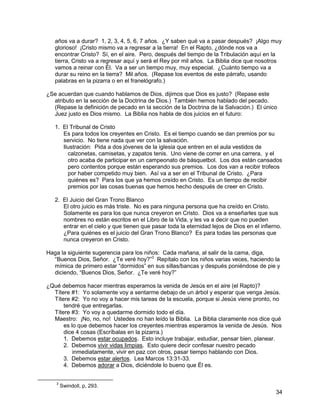 34
años va a durar? 1, 2, 3, 4, 5, 6, 7 años. ¿Y saben qué va a pasar después? ¡Algo muy
glorioso! ¡Cristo mismo va a regresar a la tierra! En el Rapto, ¿dónde nos va a
encontrar Cristo? Sí, en el aire. Pero, después del tiempo de la Tribulación aquí en la
tierra, Cristo va a regresar aquí y será el Rey por mil años. La Biblia dice que nosotros
vamos a reinar con Él. Va a ser un tiempo muy, muy especial. ¿Cuánto tiempo va a
durar su reino en la tierra? Mil años. (Repase los eventos de este párrafo, usando
palabras en la pizarra o en el franelógrafo.)
¿Se acuerdan que cuando hablamos de Dios, dijimos que Dios es justo? (Repase este
atributo en la sección de la Doctrina de Dios.) También hemos hablado del pecado.
(Repase la definición de pecado en la sección de la Doctrina de la Salvación.) El único
Juez justo es Dios mismo. La Biblia nos habla de dos juicios en el futuro:
1. El Tribunal de Cristo
Es para todos los creyentes en Cristo. Es el tiempo cuando se dan premios por su
servicio. No tiene nada que ver con la salvación.
Ilustración: Pida a dos jóvenes de la iglesia que entren en el aula vestidos de
calzonetas, camisetas, y zapatos tenis. Uno viene de correr en una carrera, y el
otro acaba de participar en un campeonato de básquetbol. Los dos están cansados
pero contentos porque están esperando sus premios. Los dos van a recibir trofeos
por haber competido muy bien. Así va a ser en el Tribunal de Cristo. ¿Para
quiénes es? Para los que ya hemos creído en Cristo. Es un tiempo de recibir
premios por las cosas buenas que hemos hecho después de creer en Cristo.
2. El Juicio del Gran Trono Blanco
El otro juicio es más triste. No es para ninguna persona que ha creído en Cristo.
Solamente es para los que nunca creyeron en Cristo. Dios va a enseñarles que sus
nombres no están escritos en el Libro de la Vida, y les va a decir que no pueden
entrar en el cielo y que tienen que pasar toda la eternidad lejos de Dios en el infierno.
¿Para quiénes es el juicio del Gran Trono Blanco? Es para todas las personas que
nunca creyeron en Cristo.
Haga la siguiente sugerencia para los niños: Cada mañana, al salir de la cama, diga,
“Buenos Dios, Señor. ¿Te veré hoy?”3
Repítalo con los niños varias veces, haciendo la
mímica de primero estar “dormidos” en sus sillas/bancas y después poniéndose de pie y
diciendo, “Buenos Dios, Señor. ¿Te veré hoy?”
¿Qué debemos hacer mientras esperamos la venida de Jesús en el aire (el Rapto)?
Títere #1: Yo solamente voy a sentarme debajo de un árbol y esperar que venga Jesús.
Títere #2: Yo no voy a hacer mis tareas de la escuela, porque si Jesús viene pronto, no
tendré que entregarlas.
Títere #3: Yo voy a quedarme dormido todo el día.
Maestro: ¡No, no, no! Ustedes no han leído la Biblia. La Biblia claramente nos dice qué
es lo que debemos hacer los creyentes mientras esperamos la venida de Jesús. Nos
dice 4 cosas (Escríbalas en la pizarra.)
1. Debemos estar ocupados. Esto incluye trabajar, estudiar, pensar bien, planear.
2. Debemos vivir vidas limpias. Esto quiere decir confesar nuestro pecado
inmediatamente, vivir en paz con otros, pasar tiempo hablando con Dios.
3. Debemos estar alertos. Lea Marcos 13:31-33.
4. Debemos adorar a Dios, diciéndole lo bueno que Él es.
3
Swindoll, p, 293.
 