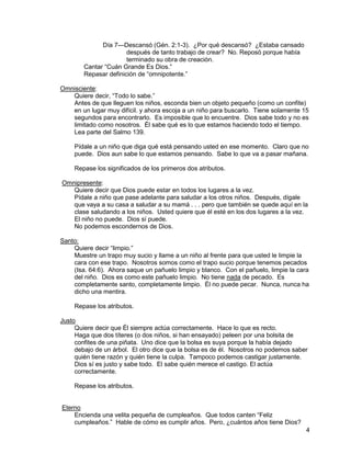 4
Día 7—Descansó (Gén. 2:1-3). ¿Por qué descansó? ¿Estaba cansado
después de tanto trabajo de crear? No. Reposó porque había
terminado su obra de creación.
Cantar “Cuán Grande Es Dios.”
Repasar definición de “omnipotente.”
Omnisciente:
Quiere decir, “Todo lo sabe.”
Antes de que lleguen los niños, esconda bien un objeto pequeño (como un confite)
en un lugar muy difícil. y ahora escoja a un niño para buscarlo. Tiene solamente 15
segundos para encontrarlo. Es imposible que lo encuentre. Dios sabe todo y no es
limitado como nosotros. Él sabe qué es lo que estamos haciendo todo el tiempo.
Lea parte del Salmo 139.
Pídale a un niño que diga qué está pensando usted en ese momento. Claro que no
puede. Dios aun sabe lo que estamos pensando. Sabe lo que va a pasar mañana.
Repase los significados de los primeros dos atributos.
Omnipresente:
Quiere decir que Dios puede estar en todos los lugares a la vez.
Pídale a niño que pase adelante para saludar a los otros niños. Después, dígale
que vaya a su casa a saludar a su mamá . . . pero que también se quede aquí en la
clase saludando a los niños. Usted quiere que él esté en los dos lugares a la vez.
El niño no puede. Dios sí puede.
No podemos escondernos de Dios.
Santo:
Quiere decir “limpio.”
Muestre un trapo muy sucio y llame a un niño al frente para que usted le limpie la
cara con ese trapo. Nosotros somos como el trapo sucio porque tenemos pecados
(Isa. 64:6). Ahora saque un pañuelo limpio y blanco. Con el pañuelo, limpie la cara
del niño. Dios es como este pañuelo limpio. No tiene nada de pecado. Es
completamente santo, completamente limpio. Él no puede pecar. Nunca, nunca ha
dicho una mentira.
Repase los atributos.
Justo
Quiere decir que Él siempre actúa correctamente. Hace lo que es recto.
Haga que dos títeres (o dos niños, si han ensayado) peleen por una bolsita de
confites de una piñata. Uno dice que la bolsa es suya porque la había dejado
debajo de un árbol. El otro dice que la bolsa es de él. Nosotros no podemos saber
quién tiene razón y quién tiene la culpa. Tampoco podemos castigar justamente.
Dios sí es justo y sabe todo. El sabe quién merece el castigo. El actúa
correctamente.
Repase los atributos.
Eterno
Encienda una velita pequeña de cumpleaños. Que todos canten “Feliz
cumpleaños.” Hable de cómo es cumplir años. Pero, ¿cuántos años tiene Dios?
 