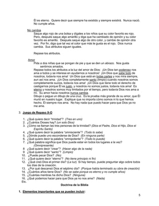 5
Él es eterno. Quiere decir que siempre ha existido y siempre existirá. Nunca nació.
No cumple años.
No cambia
Saque algo rojo de una bolsa y dígales a los niños que su color favorito es rojo.
Pero, después saque algo amarillo y diga que ha cambiado de opinión y su color
favorito es amarillo. Después saque algo de otro color, y cambie de opinión otra
vez. Por fin, diga que tal vez el color que más le gusta es el rojo. Dios nunca
cambia. Sus atributos siguen iguales.
Repase los atributos.
Amor
Pida a dos niñas que se pongan de pie y que se den un abrazo. Nos gusta
sentirnos amados.
Repase todos los atributos a la luz del amor de Dios: ¡Un Dios tan poderoso nos
ama a todos y se interesa en ayudarnos a nosotros! ¡Un Dios que sabe todo de
nosotros, todavía nos ama! Un Dios que está en todas partes y nos mira siempre,
aun así nos ama. ¡Un Dios completamente santo (limpio) cuando nosotros somos
completamente sucios, todavía nos ama! ¡Un Dios que tiene todo el derecho de
castigarnos porque Él es justo, y nosotros no somos justos, todavía nos ama! Es
eterno y nosotros somos muy limitados por el tiempo, pero todavía Dios nos ama a
mí. Su amor hacia nosotros nunca cambia.
Dibuje o pegue un dibujo de una cruz. Es la prueba más grande de su amor, que Él
murió en nuestro lugar. Explique que no importa cómo somos ni lo que hemos
hecho, Él siempre nos ama. No hay nada que puedo hacer para que Dios ya no
me ame.
3. Juego de Repaso X-O
1. ¿Qué quiere decir “trinidad”? (Tres en uno)
2. ¿Cuántos Dioses hay? (un solo Dios)
3. ¿Cómo se llaman las tres personas de la trinidad? (Dios el Padre, Dios el Hijo, Dios el
Espíritu Santo)
4. ¿Qué quiere decir la palabra “omnisciente”? (Todo lo sabe)
5. ¿Dónde puede uno esconderse de Dios? (En ninguna parte)
6. ¿Qué quiere decir la palabra “omnipotente”? (Todo lo puede)
7. ¿Qué palabra significa que Dios puede estar en todos los lugares a la vez?
(Omnipresente)
8 ¿Qué quiere decir “crear”? (Hacer algo de la nada)
9 ¿Qué quiere decir “santo”? (Limpio)
10. ¿Puede pecar Dios? (No)
11. ¿Qué quiere decir “eterno”? (No tiene principio ni fin)
12. ¿Qué creó Dios el primer día? (La luz) Si hay tiempo, puede preguntar algo sobre todos
los días de la creación.
13. ¿Por qué descansó Dios el séptimo día? (Porque había terminado su obra de creación)
14. ¿Cuántos años tiene Dios? (No se sabe porque es eterno y no cumple años)
15. ¿Cuántas mentiras ha dicho Dios? (Ninguna)
16. ¿Qué podemos hacer para que Dios ya no nos ame? (Nada)
Etc.
Doctrina de la Biblia
1. Elementos importantes que se pueden incluir:
 