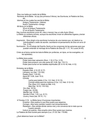 6
Dios nos habla por medio de la Biblia.
Nombres de la Biblia: la Ley (los primeros 5 libros), las Escrituras, la Palabra de Dios,
etc.
Idiomas en los cuales fue escrita la Biblia:
Antiguo Testamento—Hebreo
Nuevo Testamento—Griego
66 libros en la Biblia
39 en el Antiguo Testamento
27 en el Nuevo Testamento
Hay muchos escritores (unos 40, más o menos); hay un sólo Autor (Dios).
La Biblia no contiene errores, aunque los escritores vivían en diferentes lugares y tenían
diferentes oficios.
Inspiración: Dios dirigió a los escritores humanos de una manera que, sin destruir su
individualidad o estilo de escribir, escribieron el pensamiento de Dios sin error (II
Tim. 3:16).
Iluminación: Es el trabajo del Espíritu Santo en los corazones de las personas para que
puedan entender el mensaje de la Palabra de Dios (Ef. 1:17, 18; Lucas 24:45).
Cristo es el tema central de toda la Biblia (en profecías, en tipos, en los evangelios, en
las epístolas).
La Biblia tiene poder:
Poder para traer salvación (Rom. 1:16; II Tim. 3:15)
Poder para producir una vida santa (Ef. 5:26; Sal. 119:11)
Poder para luchar en las batallas espirituales (Ef. 6:10-18; Heb. 4:12)
Símbolos de la Biblia:
Espada (Heb. 4:12; Ef. 6:17)
Lámpara, luz (Sal. 119:105)
Espejo (Sant. 1:22-25)
Agua (Ef. 5:26; Juan 15:3)
Comida
Leche para bebés (I Cor. 3:2; Heb. 5:12-13)
Comida sólida para los maduros (I Cor. 3:2; Heb. 5:12-14)
Pan (Deut. 8:3, citado en Mat. 4:4)
Miel (Sal. 19:10; 119:103)
Oro (Sal. 19:10)
Fuego (Jer. 23:29)
Martillo (Jer. 23:29)
Semilla (I Ped. 1:23; Luc. 8:11)
Lluvia y nieve (Isa. 55:10, 11)
II Timoteo 3:16. La Biblia tiene 4 funciones importantes:
Enseñar—Nos explica lo que Dios quiere que sepamos.
Corregir—Nos hace cambiar nuestro mal comportamiento.
Redargüir—Nos señala dónde vamos mal y nos convence de lo malo que es
nuestro pecado.
Instruir en justicia—Nos enseña cómo Dios quiere que vivamos.
La Palabra de Dios durará para siempre (Luc. 21:33; Sal. 119:89).
¿Qué debemos hacer con la Biblia?
 