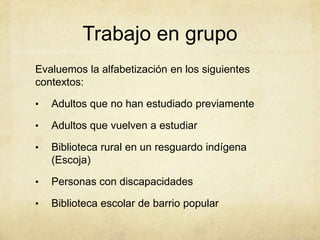Trabajo en grupo
Evaluemos la alfabetización en los siguientes
contextos:

•   Adultos que no han estudiado previamente

•   Adultos que vuelven a estudiar

•   Biblioteca rural en un resguardo indígena
    (Escoja)

•   Personas con discapacidades

•   Biblioteca escolar de barrio popular
 