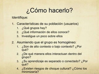 ¿Cómo hacerlo?
Identifique:
1. Características de su población (usuarios)
   1. ¿Qué grupos hay?
   2. ¿Qué información de ellos conoce?
   3. Investigue un poco sobre ellos

2. Asumiendo que el grupo es homogéneo:
   1. ¿Son de alto contexto o bajo contexto? ¿Por
      qué?
   2. ¿De qué manera ellos interactuan dentro del
      grupo?
   3. ¿Su aprendizaje es separado o conectado? ¿Por
      qué?
   4. ¿Existen riesgos de choque cultural? ¿Cómo los
      minimizaría?
 