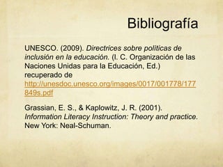 Bibliografía
UNESCO. (2009). Directrices sobre políticas de
inclusión en la educación. (l. C. Organización de las
Naciones Unidas para la Educación, Ed.)
recuperado de
http://unesdoc.unesco.org/images/0017/001778/177
849s.pdf

Grassian, E. S., & Kaplowitz, J. R. (2001).
Information Literacy Instruction: Theory and practice.
New York: Neal-Schuman.
 