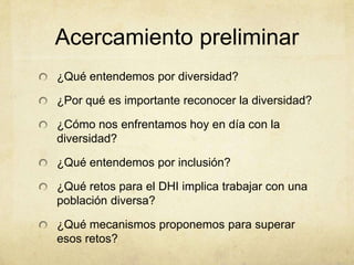 Acercamiento preliminar
¿Qué entendemos por diversidad?

¿Por qué es importante reconocer la diversidad?

¿Cómo nos enfrentamos hoy en día con la
diversidad?

¿Qué entendemos por inclusión?

¿Qué retos para el DHI implica trabajar con una
población diversa?

¿Qué mecanismos proponemos para superar
esos retos?
 