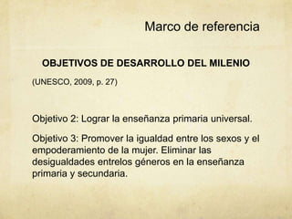Marco de referencia

  OBJETIVOS DE DESARROLLO DEL MILENIO
(UNESCO, 2009, p. 27)



Objetivo 2: Lograr la enseñanza primaria universal.

Objetivo 3: Promover la igualdad entre los sexos y el
empoderamiento de la mujer. Eliminar las
desigualdades entrelos géneros en la enseñanza
primaria y secundaria.
 