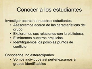 Conocer a los estudiantes
Investigar acerca de nuestros estudiantes
   • Asesorarnos acerca de las características del
     grupo.
   • Exploremos sus relaciones con la biblioteca.
   • Eliminemos nuestros prejuicios.
   • Identifiquemos los posibles puntos de
     conflicto.

Conocerlos, no estereotiparlos
  • Somos individuos así pertenezcamos a
    grupos identificables
 