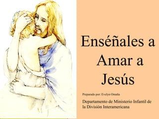 Enséñales a
  Amar a
  Jesús
Preparado por: Evelyn Omaña

Departamento de Ministerio Infantil de
la División Interamericana
 