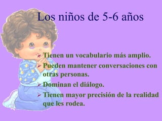 Los niños de 5-6 años


 Tienen un vocabulario más amplio.
 Pueden mantener conversaciones con
  otras personas.
 Dominan el diálogo.
 Tienen mayor precisión de la realidad
  que les rodea.
 