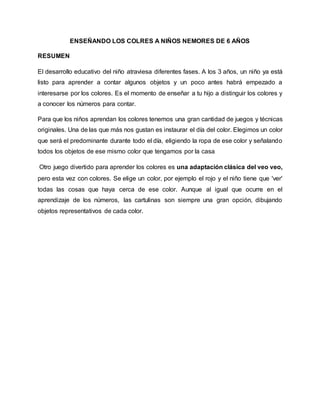 ENSEÑANDO LOS COLRES A NIÑOS NEMORES DE 6 AÑOS
RESUMEN
El desarrollo educativo del niño atraviesa diferentes fases. A los 3 años, un niño ya está
listo para aprender a contar algunos objetos y un poco antes habrá empezado a
interesarse por los colores. Es el momento de enseñar a tu hijo a distinguir los colores y
a conocer los números para contar.
Para que los niños aprendan los colores tenemos una gran cantidad de juegos y técnicas
originales. Una de las que más nos gustan es instaurar el día del color. Elegimos un color
que será el predominante durante todo el día, eligiendo la ropa de ese color y señalando
todos los objetos de ese mismo color que tengamos por la casa
Otro juego divertido para aprender los colores es una adaptación clásica del veo veo,
pero esta vez con colores. Se elige un color, por ejemplo el rojo y el niño tiene que 'ver'
todas las cosas que haya cerca de ese color. Aunque al igual que ocurre en el
aprendizaje de los números, las cartulinas son siempre una gran opción, dibujando
objetos representativos de cada color.
 