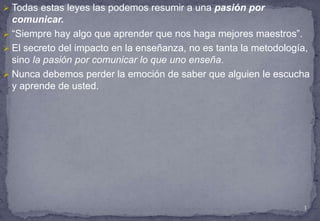 En esta ocasión vamos a tratar siete conceptos estratégicos de la enseñanza, y usted notará que los llamamos “leyes”:La ley del maestro.La ley de la educación. La ley de la actividad.La ley de la comunicación.La ley del corazón.La ley del estímulo.La ley de la preparación.2