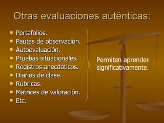 Otras evaluaciones auténticas: Portafolios. Pautas de observación. Autoevaluación. Pruebas situacionales. Registros anecdóticos. Diarios de clase. Rúbricas. Matrices de valoración. Etc. Permiten aprender significativamente. 