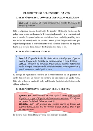 EL MINISTERIO DEL ESPÍRITU SANTO
   A. EL ESPÍRITU SANTO CONVENCE DE SU CULPA AL PECADOR

       Juan 16:8 Y cuando él venga, convencerá al mundo de pecado, de
       justicia y de juicio.

Este es el primer paso en la salvación del pecador. El Espíritu Santo unge la
palabra que se está predicando, la lleva pronto al corazón y a la conciencia del
que la escucha; lo mueve hacia un conocimiento de su condición perdida y hace
que se vea así mismo como un pecador. Nunca podrá arrepentirse hasta que
experimente primero el convencimiento de su salvación es la obra del Espíritu
Santo en el corazón de un hombre desde el principio hasta el fin.

   B. EL ESPÍRTU SANTO REGENERA:


       Juan 3:5 Respondió Jesús: De cierto, de cierto te digo, que el que no
       naciere de agua y del Espíritu, no puede entrar en el reino de Dios.
       Tito 3:5 nos salvó, no por obras de justicia que nosotros hubiéramos
       hecho, sino por su misericordia, por el lavamiento de la regeneración y
       por la renovación en el Espíritu Santo.

El trabajo de regeneración consiste en la transformación de un pecador en
santo, haciendo que un hombre se convierta en una creación en Cristo Jesús.
Esto solo se logra a través del poder del Espíritu Santo introduciéndose en la
vida de un hombre.

   C. EL ESPÍRITU SANTO HABITA EN EL HIJO DE DIOS:


       Romanos 8:9 Mas vosotros no vivís según la carne, sino según el
       Espíritu, si es que el Espíritu de Dios mora en vosotros. Y si alguno
       no tiene el Espíritu de Cristo, no es de él.
       1Corintios 6:19 ¿O ignoráis que vuestro cuerpo es templo del
       Espíritu Santo, el cual está en vosotros, el cual tenéis de Dios, y que
       no sois vuestros?

El Espíritu Santo llena el templo y entra para habitar y morar allí.
 