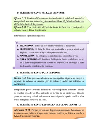 D. EL ESPÍRITU SANTO SELLA AL CREYENTE

Efesios 1:13 En él también vosotros, habiendo oído la palabra de verdad, el
evangelio de vuestra salvación, y habiendo creído en él, fuisteis sellados con
el Espíritu Santo de la promesa,
Efesios 4:30 Y no contristéis al Espíritu Santo de Dios, con el cual fuisteis
sellados para el día de la redención.

Estar sellados significa lo siguiente:




   1. PROPIEDAD.- El hijo de Dios ahora permanece a Jesucristo
   2. SEGURIDAD.- El hijo de Dios está protegido y seguro mientras el
       Espíritu   Santo mora allí y el sello permanece intacto
   3. APROBACIÓN.- El sello pone la aprobación de Dios sobre la vida
   4. OBRA ACABADA.- El Bautismo del Espíritu Santo es el último hecho
       en la obra de regeneración en la vida del creyente. Sin embargo, la obra
       de desarrollo y santificación continua.


   E. EL ESPÍRITU SANTO DOTA DE PODER

Hechos 1:18 Este, pues, con el salario de su iniquidad adquirió un campo, y
cayendo de cabeza, se reventó por la mitad, y todas sus entrañas se
derramaron.

Esta palabra “poder” proviene de la misma raíz de la palabra “dinamita”. Esto es
en realidad el poder de Dios entrando en la vida de un i9ndividuo, dándole
poder para vencer y vivir victoriosamente sobre el pecado y poder testificar a las
almas de la gracia salvadora de Jesús.

   F. EL ESPÍRITU SANTO BAUTIZA EN EL CUERPO DE CRISTO:

1Corintios 12:13 Porque por un solo Espíritu fuimos todos bautizados en
un cuerpo, sean judíos o griegos, sean esclavos o libres; y a todos se nos dio a
beber de un mismo Espíritu.
 
