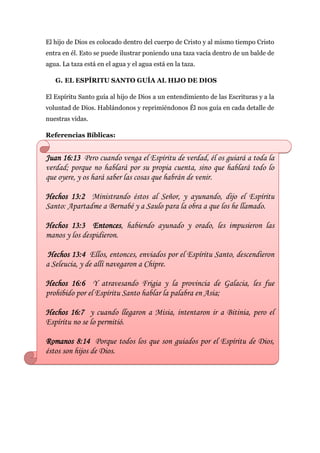 El hijo de Dios es colocado dentro del cuerpo de Cristo y al mismo tiempo Cristo
entra en él. Esto se puede ilustrar poniendo una taza vacía dentro de un balde de
agua. La taza está en el agua y el agua está en la taza.

   G. EL ESPÍRITU SANTO GUÍA AL HIJO DE DIOS

El Espíritu Santo guía al hijo de Dios a un entendimiento de las Escrituras y a la
voluntad de Dios. Hablándonos y reprimiéndonos Él nos guía en cada detalle de
nuestras vidas.

Referencias Bíblicas:


Juan 16:13 Pero cuando venga el Espíritu de verdad, él os guiará a toda la
verdad; porque no hablará por su propia cuenta, sino que hablará todo lo
que oyere, y os hará saber las cosas que habrán de venir.

Hechos 13:2 Ministrando éstos al Señor, y ayunando, dijo el Espíritu
Santo: Apartadme a Bernabé y a Saulo para la obra a que los he llamado.

Hechos 13:3 Entonces, habiendo ayunado y orado, les impusieron las
manos y los despidieron.

 Hechos 13:4 Ellos, entonces, enviados por el Espíritu Santo, descendieron
a Seleucia, y de allí navegaron a Chipre.

Hechos 16:6 Y atravesando Frigia y la provincia de Galacia, les fue
prohibido por el Espíritu Santo hablar la palabra en Asia;

Hechos 16:7 y cuando llegaron a Misia, intentaron ir a Bitinia, pero el
Espíritu no se lo permitió.

Romanos 8:14 Porque todos los que son guiados por el Espíritu de Dios,
éstos son hijos de Dios.
 