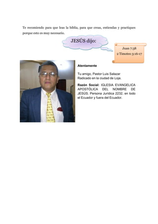 Te recomiendo para que leas la biblia, para que creas, entiendas y practiques
porque esto es muy necesario.

                                JESÚS dijo:
                                                                      Juan 7:38
                                                                2 Timoteo 3:16-17


                                     Atentamente

                                     Tu amigo, Pastor Luis Salazar
                                     Radicado en la ciudad de Loja.

                                     Razón Social: IGLESIA EVANGELICA
                                     APOSTÓLICA DEL NOMBRE DE
                                     JESÚS. Persona Jurídica 2232, en todo
                                     el Ecuador y fuera del Ecuador.
 