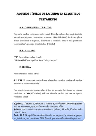 ALGUNOS TÍTULOS DE LA DEIDA EN EL ANTIGUO
TESTAMENTO
A. ELOHIM PLURAL DE ELOAH
Esta es la palabra hebrea que quiere decir Dios. La palabra fue usada también
para dioses paganos, tanto como a nuestro ELOHIM (Dios). La forma plural
indica pluralidad o majestad, potestades y atributos. Esta es una pluralidad
“Mayastética”, y no una pluralidad de divinidad.
B. EL SHADDAI
“El”. Esta palabra indica el poder
“El Shaddai” que significa “Dios Todopoderoso”
C. JEHOVÁ
Jehová viene de cuatro letras:
J H V H “El nombre de cuatro letras, el nombre grande y terrible, el nombre
peculiar “el nombre separado”
Este nombre nunca se pronunciaba. Al leer las sagradas Escrituras, los rabinos
sustituían “ADONAI” (Señor), del cual viene la palabra que usa en algunas
versiones, Señor.
Éxodo 6:3 Y aparecí a Abraham, a Isaac y a Jacob como Dios Omnipotente,
más en mi nombre JEHOVÁ no me di a conocer a ellos.
Salmo 83:18 Y conozcan que tu nombre es Jehová; Tú solo Altísimo sobre
toda la tierra.
Isaías 12:2 He aquí Dios es salvación mía; me aseguraré y no temeré; porque
mi fortaleza y mi canción es JAH Jehová, quien ha sido salvación para mí.
 