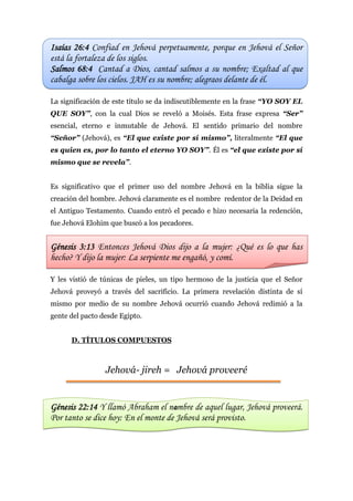 4
Isaías 26:4 Confiad en Jehová perpetuamente, porque en Jehová el Señor
está la fortaleza de los siglos.
Salmos 68:4 Cantad a Dios, cantad salmos a su nombre; Exaltad al que
cabalga sobre los cielos. JAH es su nombre; alegraos delante de él.
La significación de este título se da indiscutiblemente en la frase “YO SOY EL
QUE SOY”, con la cual Dios se reveló a Moisés. Esta frase expresa “Ser”
esencial, eterno e inmutable de Jehová. El sentido primario del nombre
“Señor” (Jehová), es “El que existe por sí mismo”, literalmente “El que
es quien es, por lo tanto el eterno YO SOY”. Él es “el que existe por sí
mismo que se revela”.
Es significativo que el primer uso del nombre Jehová en la biblia sigue la
creación del hombre. Jehová claramente es el nombre redentor de la Deidad en
el Antiguo Testamento. Cuando entró el pecado e hizo necesaria la redención,
fue Jehová Elohim que buscó a los pecadores.
Génesis 3:13 Entonces Jehová Dios dijo a la mujer: ¿Qué es lo que has
hecho? Y dijo la mujer: La serpiente me engañó, y comí.
Y les vistió de túnicas de pieles, un tipo hermoso de la justicia que el Señor
Jehová proveyó a través del sacrificio. La primera revelación distinta de sí
mismo por medio de su nombre Jehová ocurrió cuando Jehová redimió a la
gente del pacto desde Egipto.
D. TÍTULOS COMPUESTOS
Jehová- jireh = Jehová proveeré
Génesis 22:14 Y llamó Abraham el nombre de aquel lugar, Jehová proveerá.
Por tanto se dice hoy: En el monte de Jehová será provisto.
 